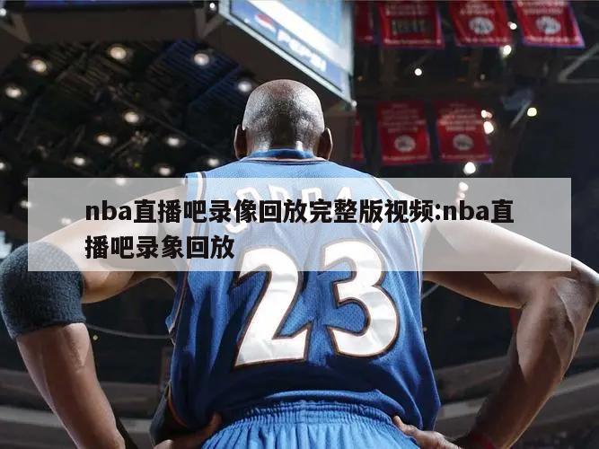 nba直播吧录像回放完整版视频:nba直播吧录象回放