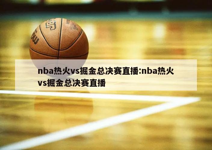 nba热火vs掘金总决赛直播:nba热火vs掘金总决赛直播