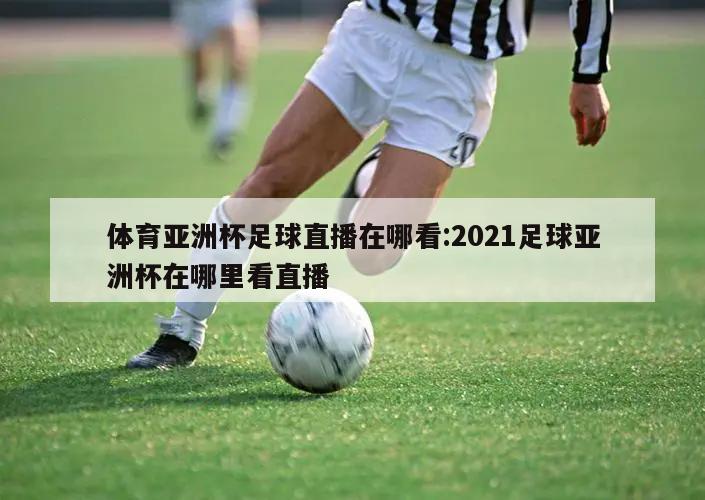 体育亚洲杯足球直播在哪看:2021足球亚洲杯在哪里看直播