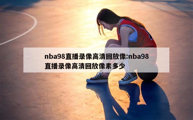 nba98直播录像高清回放像:nba98直播录像高清回放像素多少