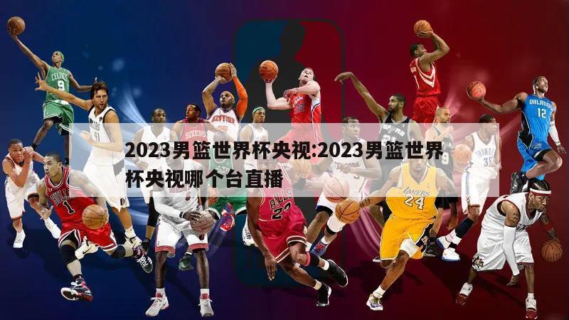 2023男篮世界杯央视:2023男篮世界杯央视哪个台直播