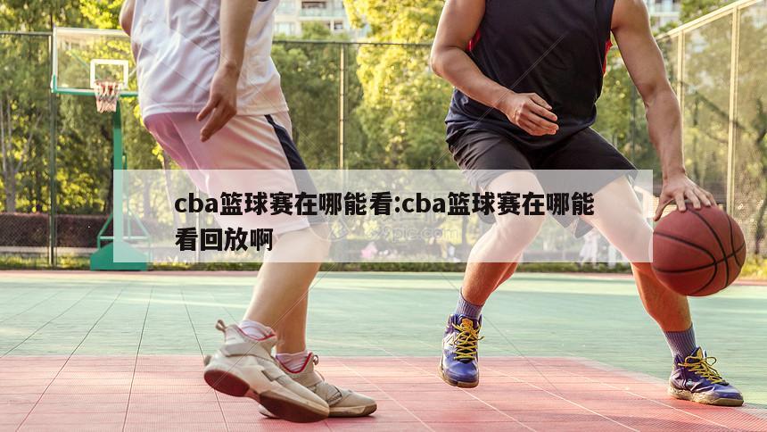 cba篮球赛在哪能看:cba篮球赛在哪能看回放啊