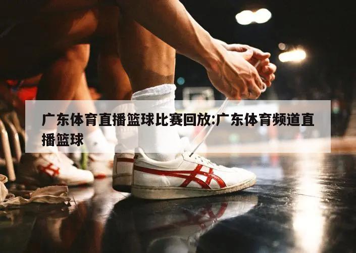 广东体育直播篮球比赛回放:广东体育频道直播篮球