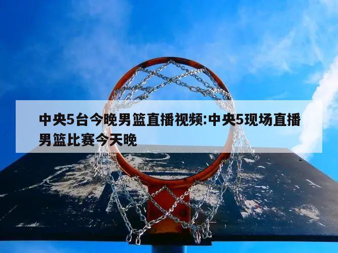 中央5台今晚男篮直播视频:中央5现场直播男篮比赛今天晚