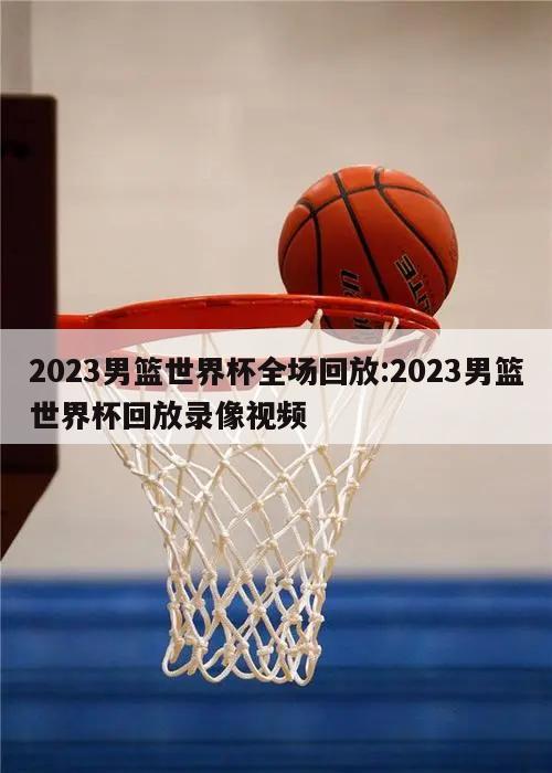 2023男篮世界杯全场回放:2023男篮世界杯回放录像视频