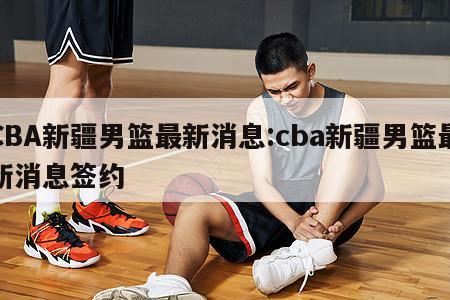 CBA新疆男篮最新消息:cba新疆男篮最新消息签约