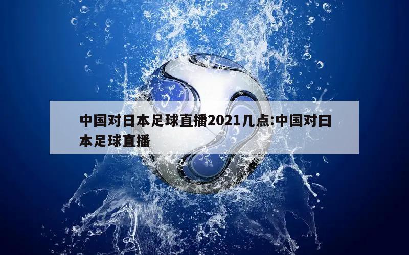 中国对日本足球直播2021几点:中国对曰本足球直播