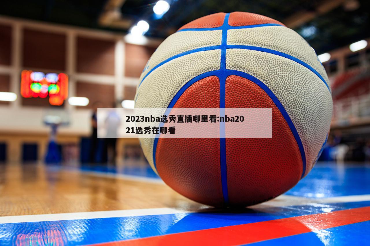 2023nba选秀直播哪里看:nba2021选秀在哪看