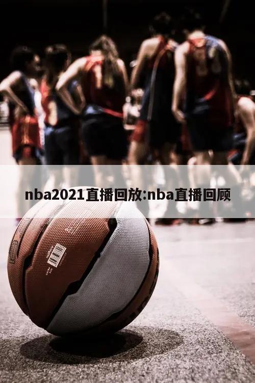 nba2021直播回放:nba直播回顾