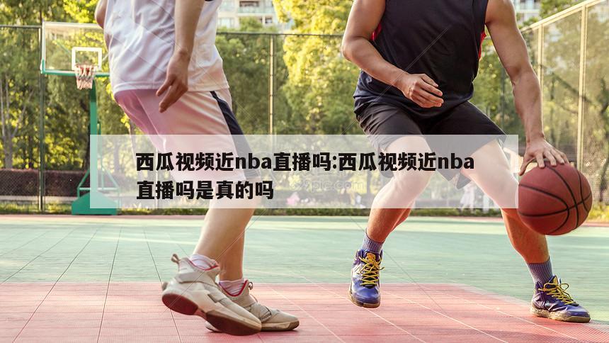 西瓜视频近nba直播吗:西瓜视频近nba直播吗是真的吗