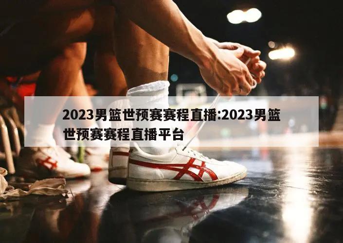 2023男篮世预赛赛程直播:2023男篮世预赛赛程直播平台