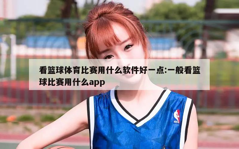 看篮球体育比赛用什么软件好一点:一般看篮球比赛用什么app